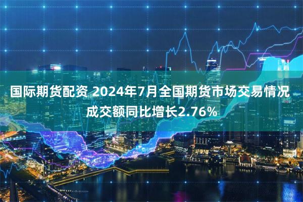 国际期货配资 2024年7月全国期货市场交易情况 成交额同比增长2.76%