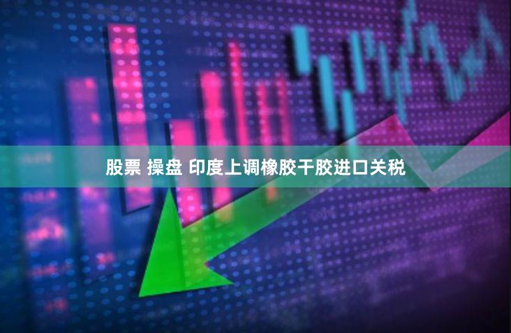 股票 操盘 印度上调橡胶干胶进口关税