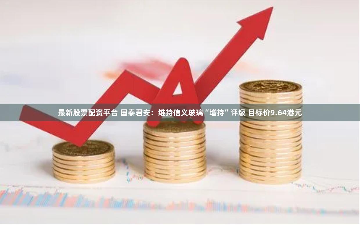 最新股票配资平台 国泰君安：维持信义玻璃“增持”评级 目标价9.64港元