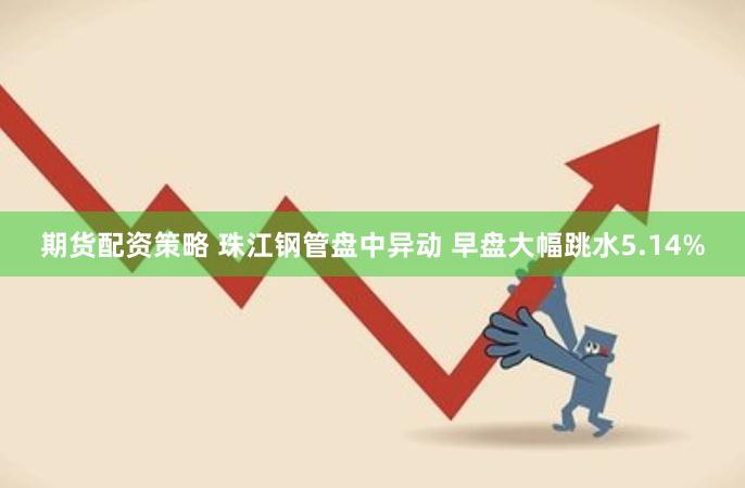 期货配资策略 珠江钢管盘中异动 早盘大幅跳水5.14%