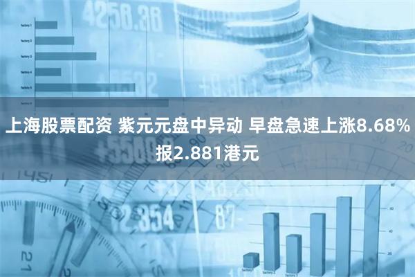 上海股票配资 紫元元盘中异动 早盘急速上涨8.68%报2.881港元