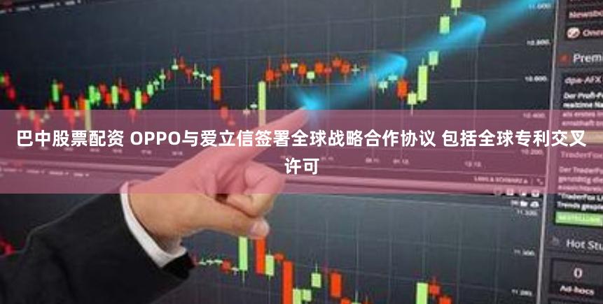 巴中股票配资 OPPO与爱立信签署全球战略合作协议 包括全球专利交叉许可