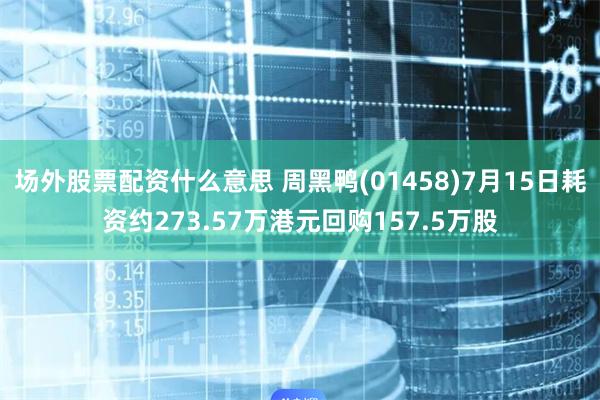 场外股票配资什么意思 周黑鸭(01458)7月15日耗资约273.57万港元回购157.5万股