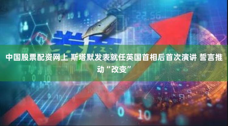 中国股票配资网上 斯塔默发表就任英国首相后首次演讲 誓言推动“改变”