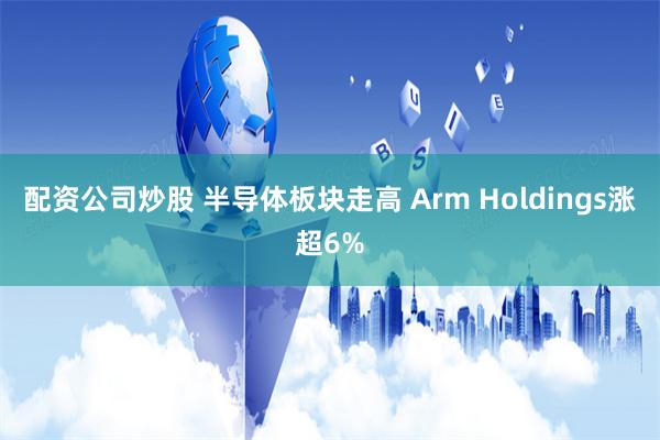 配资公司炒股 半导体板块走高 Arm Holdings涨超6%