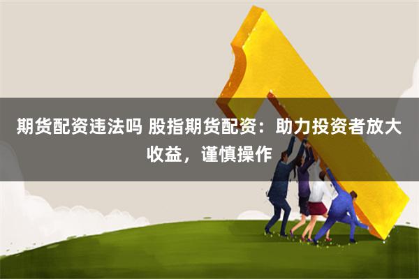 期货配资违法吗 股指期货配资：助力投资者放大收益，谨慎操作
