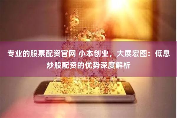 专业的股票配资官网 小本创业，大展宏图：低息炒股配资的优势深度解析