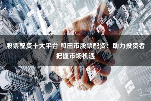 股票配资十大平台 和田市股票配资：助力投资者把握市场机遇