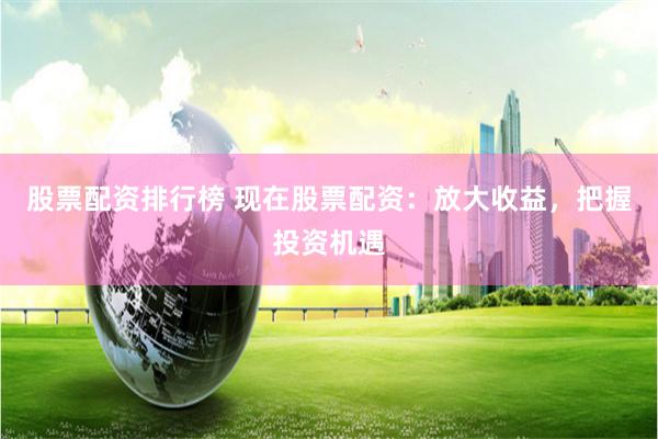股票配资排行榜 现在股票配资：放大收益，把握投资机遇