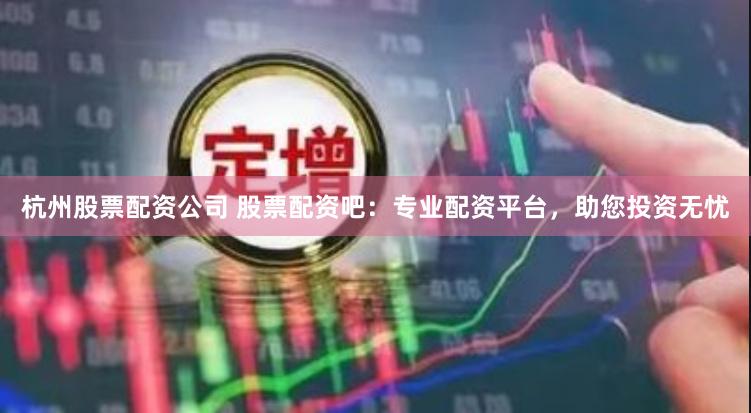 杭州股票配资公司 股票配资吧：专业配资平台，助您投资无忧