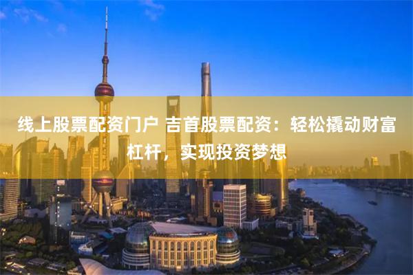 线上股票配资门户 吉首股票配资：轻松撬动财富杠杆，实现投资梦想