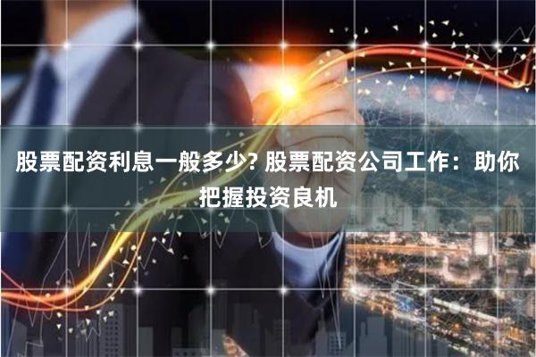 股票配资利息一般多少? 股票配资公司工作：助你把握投资良机