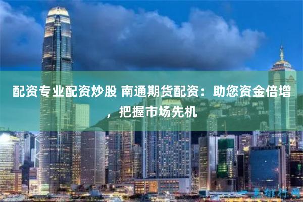 配资专业配资炒股 南通期货配资：助您资金倍增，把握市场先机