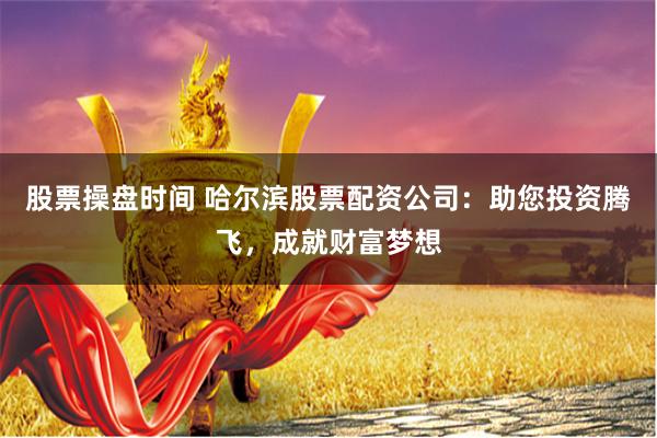 股票操盘时间 哈尔滨股票配资公司：助您投资腾飞，成就财富梦想