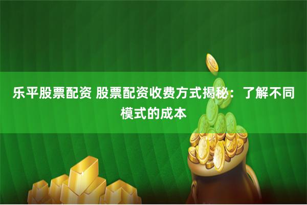乐平股票配资 股票配资收费方式揭秘：了解不同模式的成本