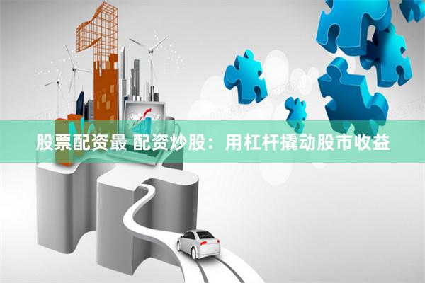股票配资最 配资炒股：用杠杆撬动股市收益