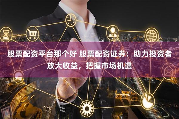 股票配资平台那个好 股票配资证券:助力投资者放大收益,把握市场机遇