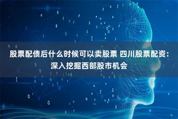 股票配债后什么时候可以卖股票 四川股票配资：深入挖掘西部股市机会