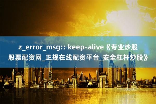 z_error_msg:: keep-alive《专业炒股股票配资网_正规在线配资平台_安全杠杆炒股》